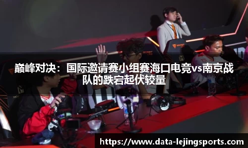 巅峰对决:国际邀请赛小组赛海口电竞vs南京战队的跌宕起伏较量